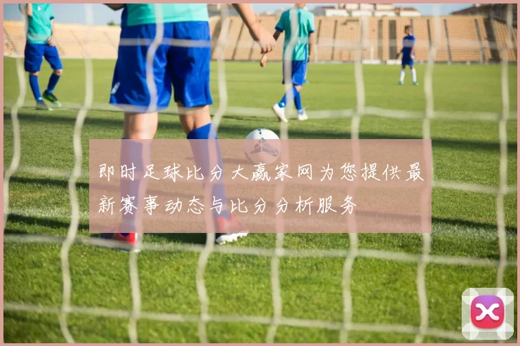 即时足球比分大赢家网为您提供最新赛事动态与比分分析服务