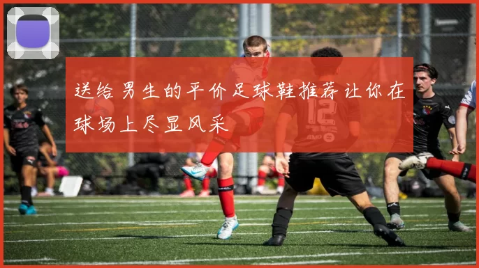 送给男生的平价足球鞋推荐让你在球场上尽显风采