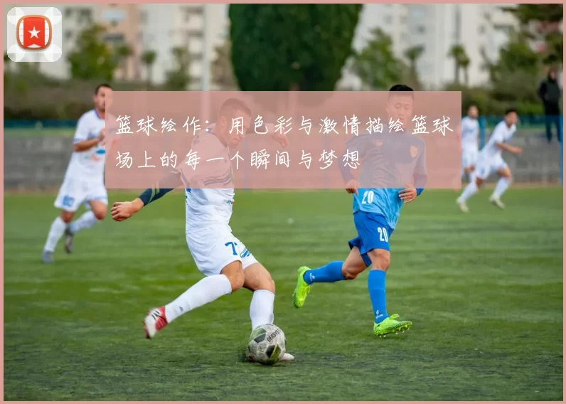 篮球绘作：用色彩与激情描绘篮球场上的每一个瞬间与梦想